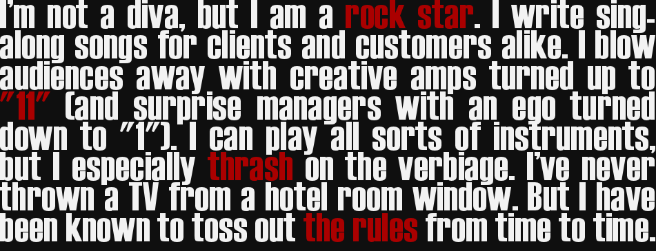 I am a rock star, not a diva. I write sing-along songs for clients and customers alike. I blow audiences away with creative amps turned up to "11" (and surprise managers with an ego turned down to "1"). I can play all sorts of instruments, but I especially thrash on the verbiage. I've never thrown a TV from a hotel room window. But I have been known to toss out the rules from time to time.